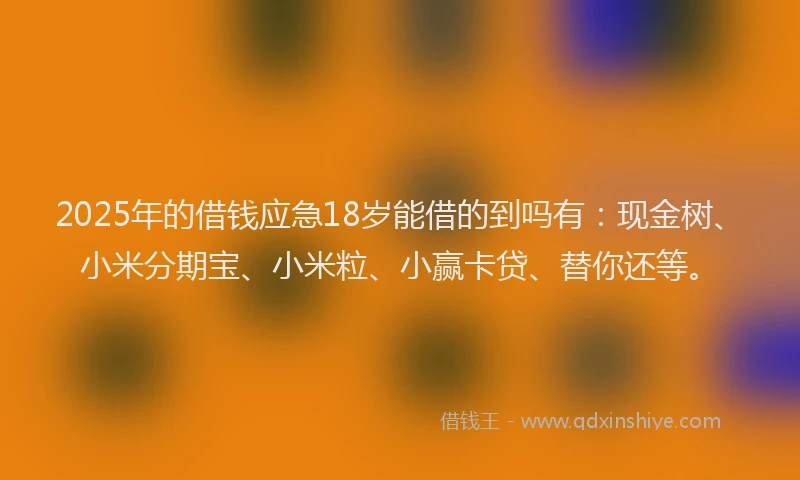 2025年的借钱应急18岁能借的到吗有：现金树、小米分期宝、小米粒、小赢卡贷、替你还等。