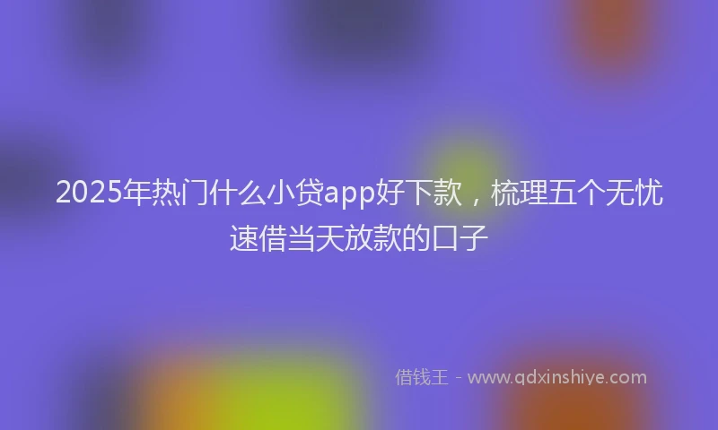 2025年热门什么小贷app好下款，梳理五个无忧速借当天放款的口子