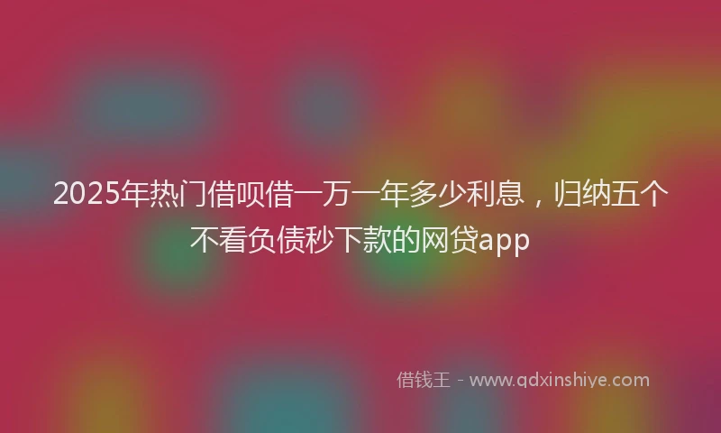 2025年热门借呗借一万一年多少利息，归纳五个不看负债秒下款的网贷app