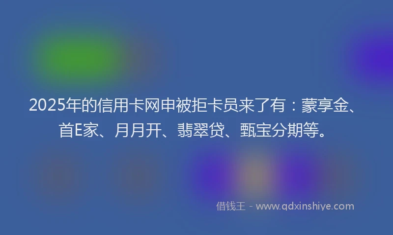 2025年的信用卡网申被拒卡员来了有：蒙享金、首E家、月月开、翡翠贷、甄宝分期等。