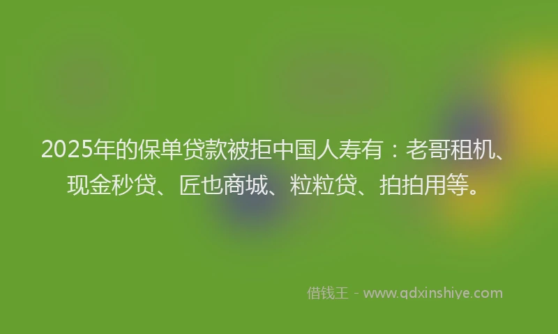 2025年的保单贷款被拒中国人寿有：老哥租机、现金秒贷、匠也商城、粒粒贷、拍拍用等。