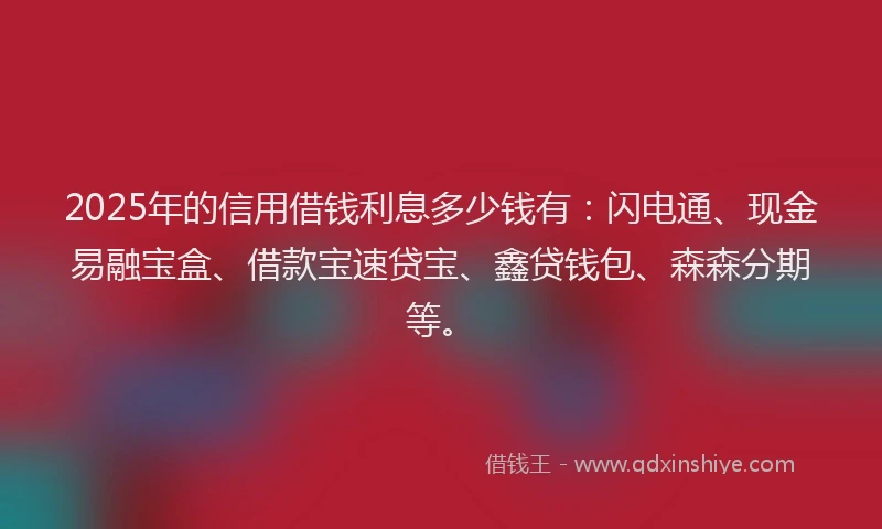 2025年的信用借钱利息多少钱有：闪电通、现金易融宝盒、借款宝速贷宝、鑫贷钱包、森森分期等。