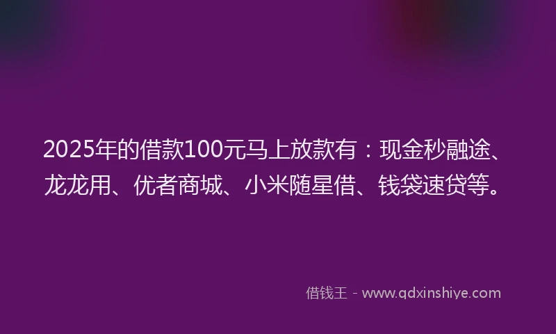 2025年的借款100元马上放款有：现金秒融途、龙龙用、优者商城、小米随星借、钱袋速贷等。