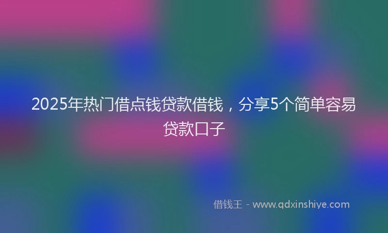 2025年热门借点钱贷款借钱，分享5个简单容易贷款口子