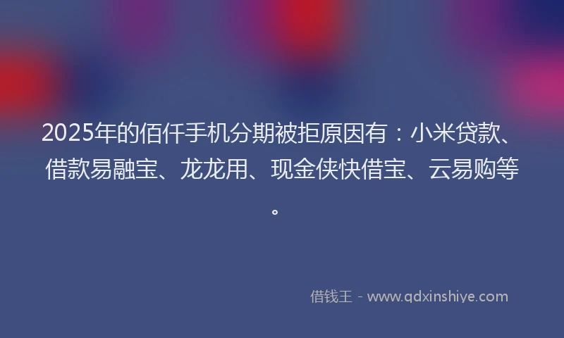 2025年的佰仟手机分期被拒原因有：小米贷款、借款易融宝、龙龙用、现金侠快借宝、云易购等。