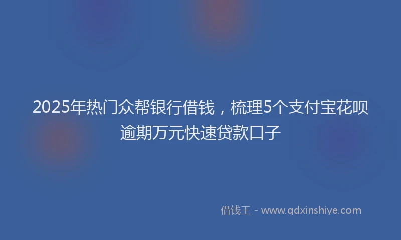 2025年热门众帮银行借钱，梳理5个支付宝花呗逾期万元快速贷款口子