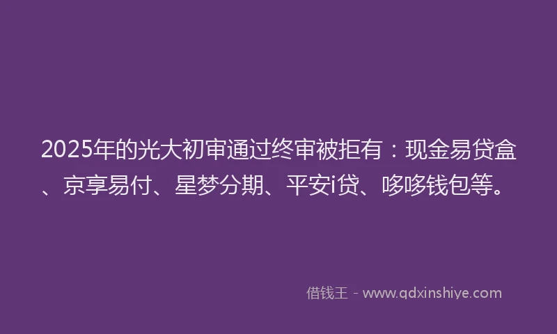 2025年的光大初审通过终审被拒有：现金易贷盒、京享易付、星梦分期、平安i贷、哆哆钱包等。
