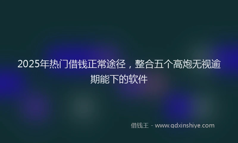 2025年热门借钱正常途径，整合五个高炮无视逾期能下的软件