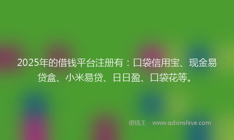 2025年的借钱平台注册有：口袋信用宝、现金易贷盒、小米易贷、日日盈、口袋花等。