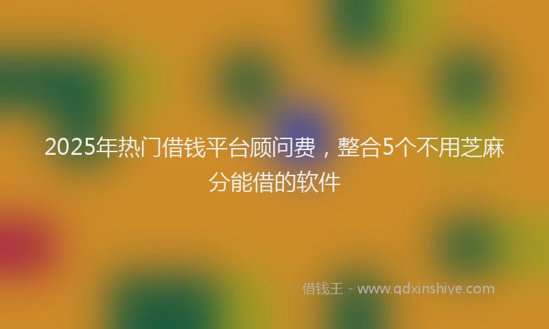 2025年热门借钱平台顾问费，整合5个不用芝麻分能借的软件