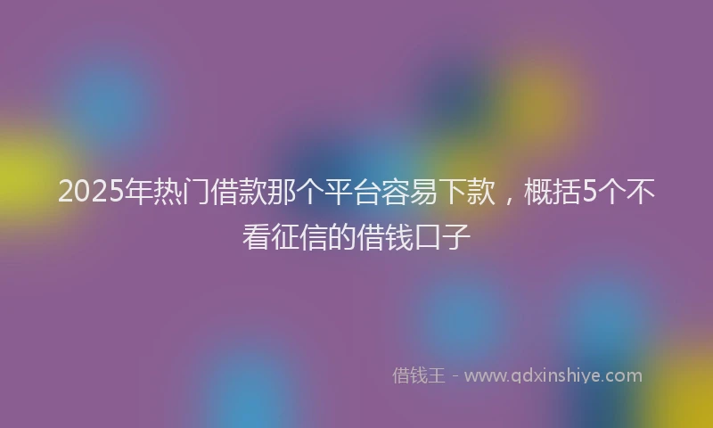 2025年热门借款那个平台容易下款，概括5个不看征信的借钱口子
