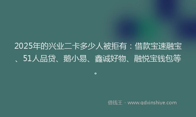 2025年的兴业二卡多少人被拒有：借款宝速融宝、51人品贷、鹅小易、鑫诚好物、融悦宝钱包等。