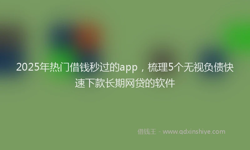 2025年热门借钱秒过的app，梳理5个无视负债快速下款长期网贷的软件