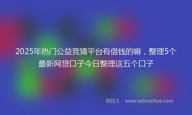 2025年热门公益竞猜平台有借钱的嘛，整理5个最新网贷口子今日整理这五个口子
