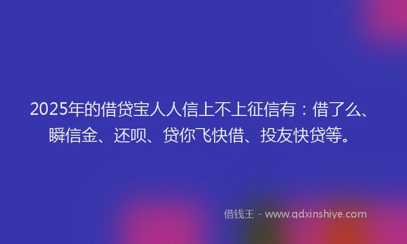 2025年的借贷宝人人信上不上征信有：借了么、瞬信金、还呗、贷你飞快借、投友快贷等。