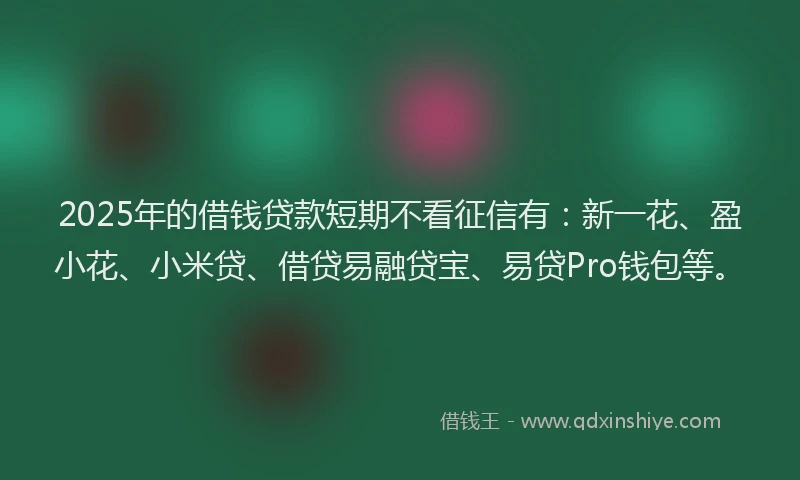 2025年的借钱贷款短期不看征信有：新一花、盈小花、小米贷、借贷易融贷宝、易贷Pro钱包等。