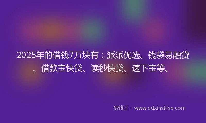 2025年的借钱7万块有：派派优选、钱袋易融贷、借款宝快贷、读秒快贷、速下宝等。