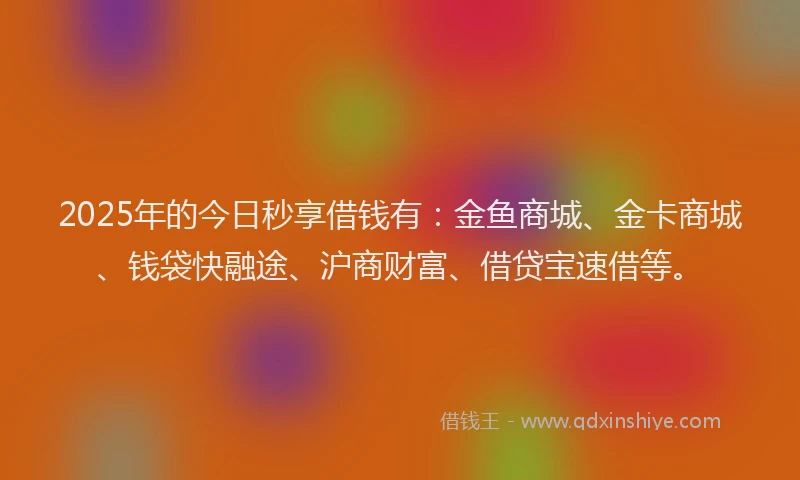 2025年的今日秒享借钱有：金鱼商城、金卡商城、钱袋快融途、沪商财富、借贷宝速借等。