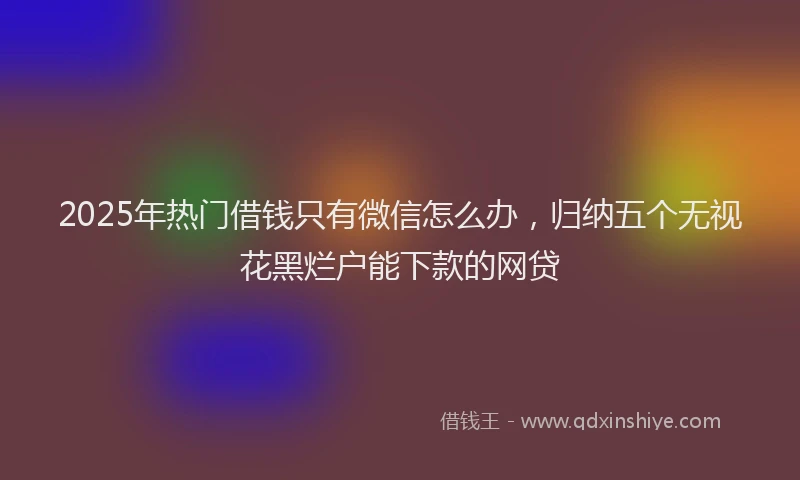 2025年热门借钱只有微信怎么办，归纳五个无视花黑烂户能下款的网贷