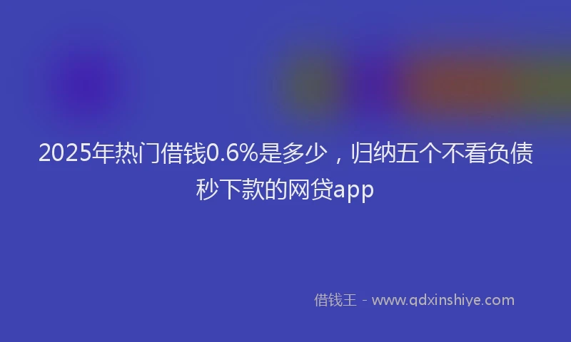 2025年热门借钱0.6%是多少，归纳五个不看负债秒下款的网贷app