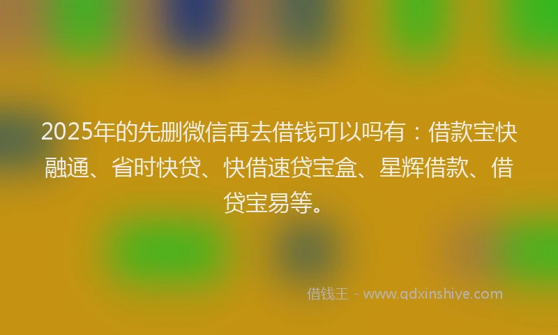 2025年的先删微信再去借钱可以吗有：借款宝快融通、省时快贷、快借速贷宝盒、星辉借款、借贷宝易等。
