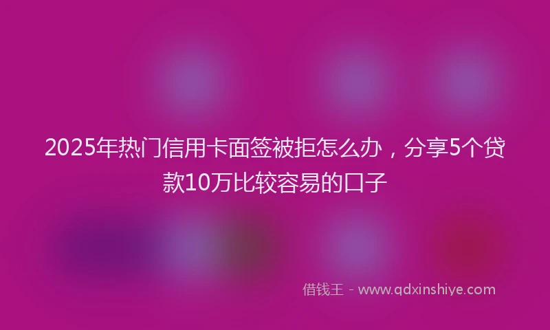2025年热门信用卡面签被拒怎么办，分享5个贷款10万比较容易的口子