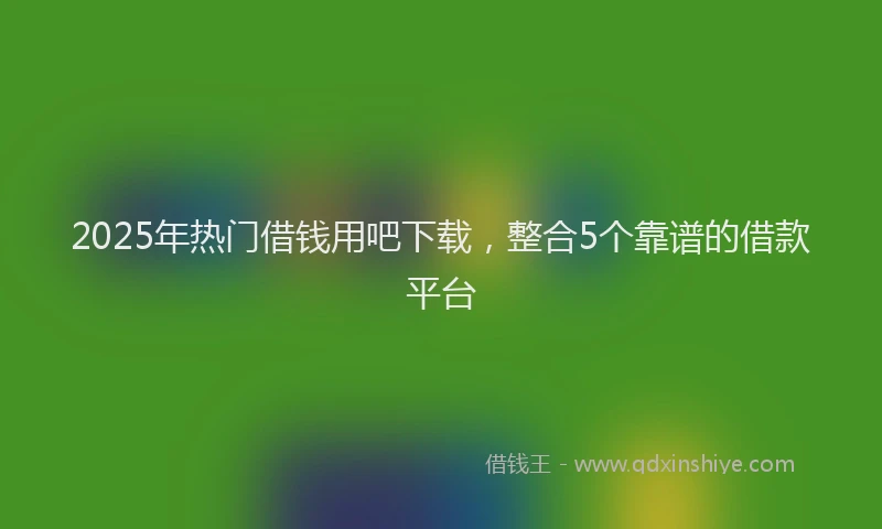 2025年热门借钱用吧下载，整合5个靠谱的借款平台