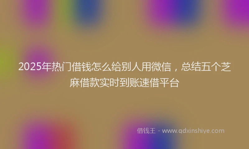 2025年热门借钱怎么给别人用微信，总结五个芝麻借款实时到账速借平台