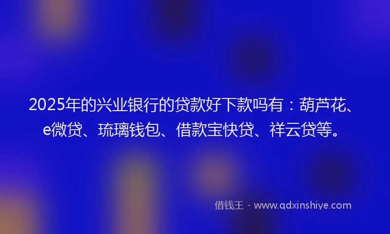 2025年的兴业银行的贷款好下款吗有：葫芦花、e微贷、琉璃钱包、借款宝快贷、祥云贷等。