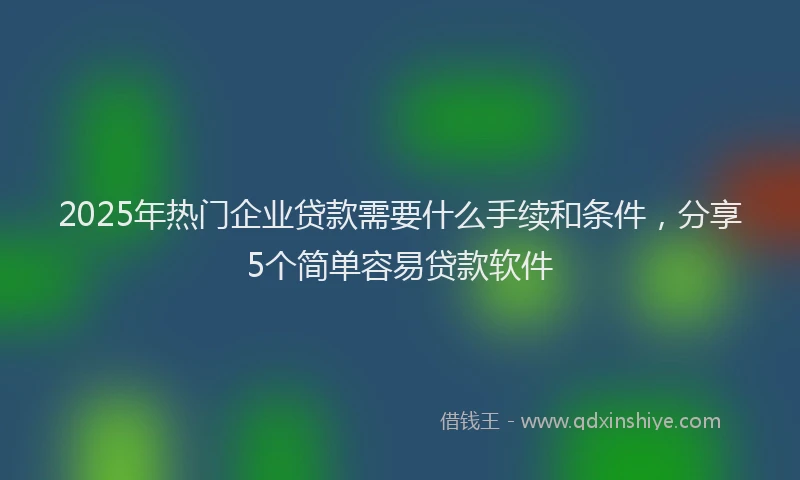 2025年热门企业贷款需要什么手续和条件，分享5个简单容易贷款软件