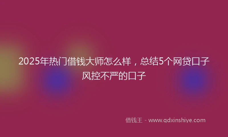 2025年热门借钱大师怎么样，总结5个网贷口子风控不严的口子
