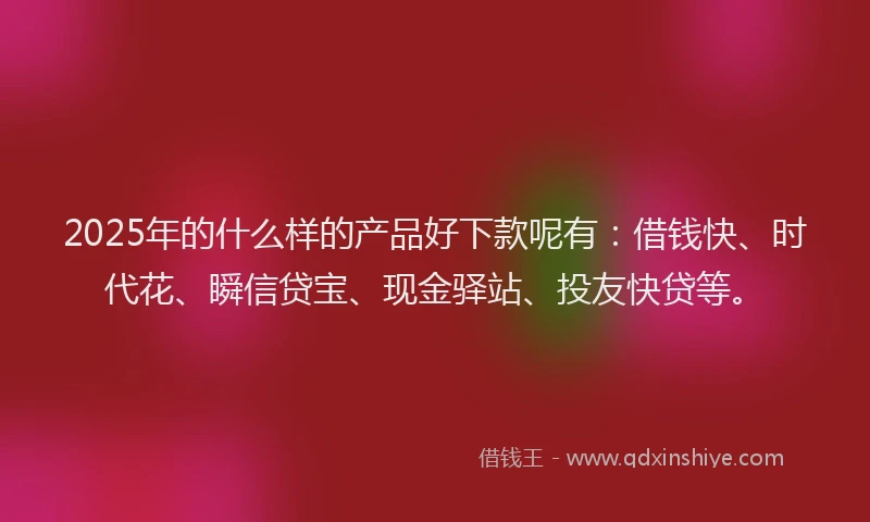 2025年的什么样的产品好下款呢有：借钱快、时代花、瞬信贷宝、现金驿站、投友快贷等。