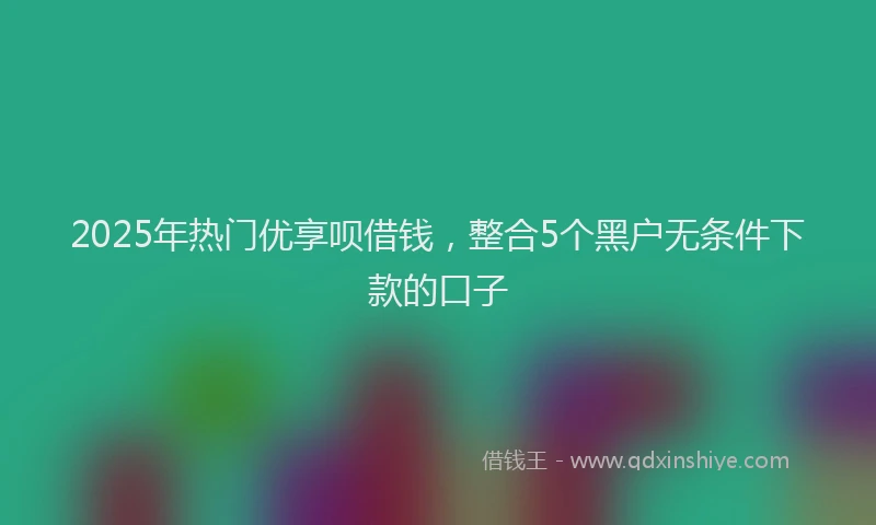 2025年热门优享呗借钱，整合5个黑户无条件下款的口子