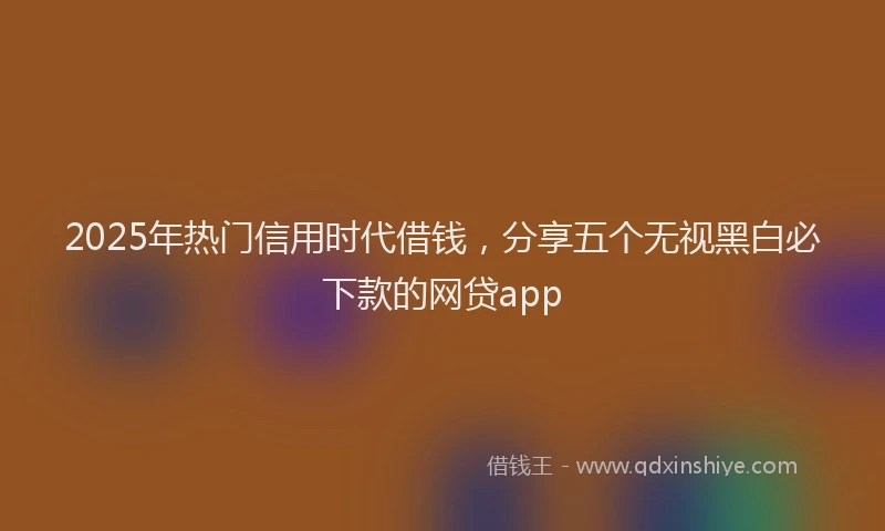 2025年热门信用时代借钱，分享五个无视黑白必下款的网贷app