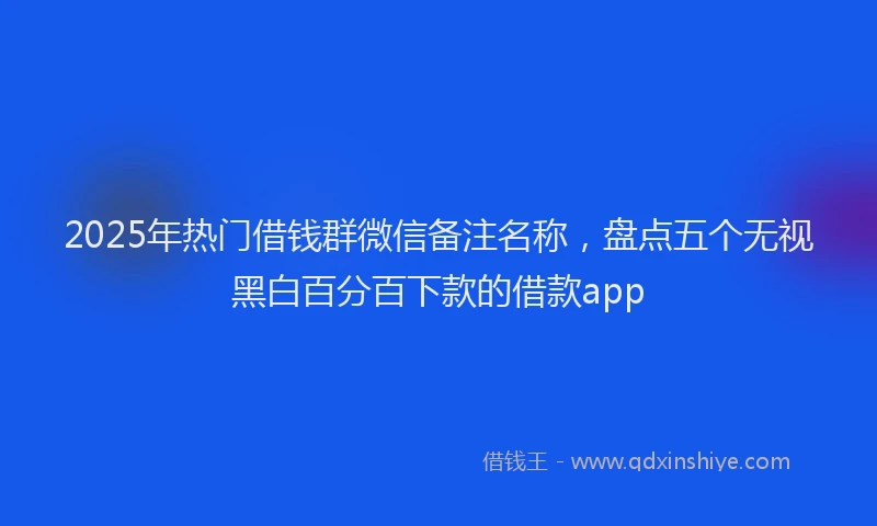 2025年热门借钱群微信备注名称，盘点五个无视黑白百分百下款的借款app