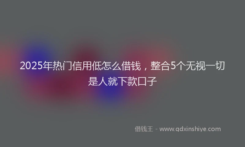 2025年热门信用低怎么借钱，整合5个无视一切是人就下款口子