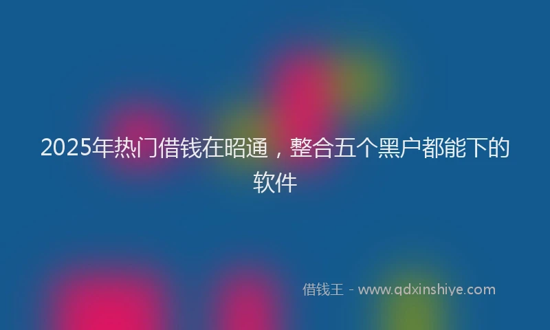 2025年热门借钱在昭通，整合五个黑户都能下的软件