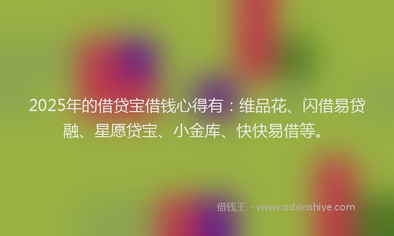 2025年的借贷宝借钱心得有：维品花、闪借易贷融、星愿贷宝、小金库、快快易借等。