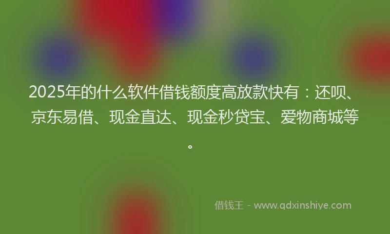 2025年的什么软件借钱额度高放款快有：还呗、京东易借、现金直达、现金秒贷宝、爱物商城等。