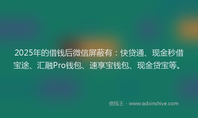 2025年的借钱后微信屏蔽有：快贷通、现金秒借宝途、汇融Pro钱包、速享宝钱包、现金贷宝等。