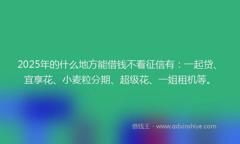 2025年的什么地方能借钱不看征信有：一起贷、宜享花、小麦粒分期、超级花、一姐租机等。