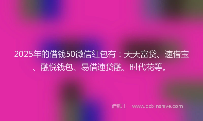 2025年的借钱50微信红包有：天天富贷、速借宝、融悦钱包、易借速贷融、时代花等。