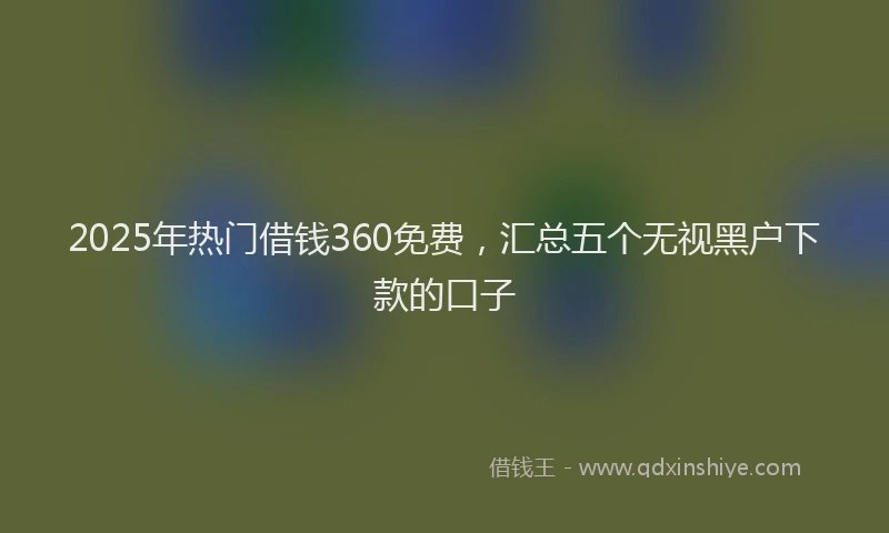 2025年热门借钱360免费，汇总五个无视黑户下款的口子