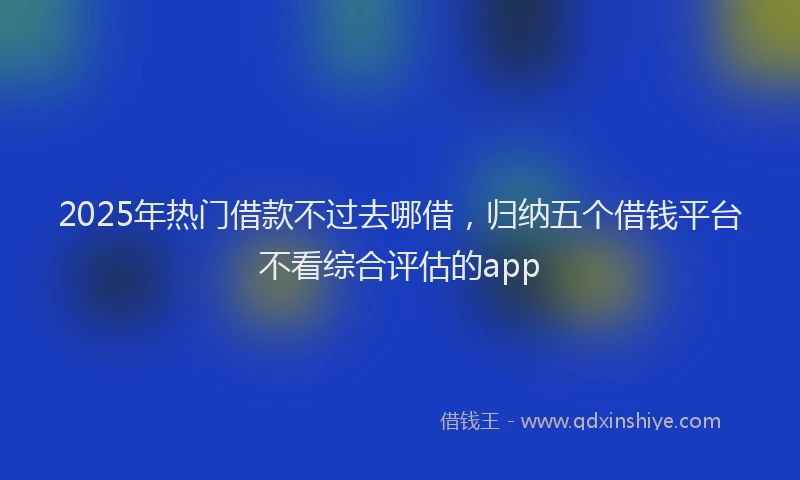 2025年热门借款不过去哪借，归纳五个借钱平台不看综合评估的app