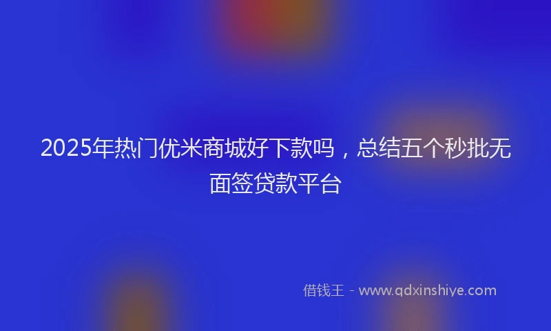 2025年热门优米商城好下款吗，总结五个秒批无面签贷款平台