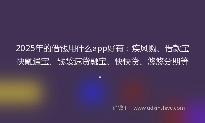 2025年的借钱用什么app好有：疾风购、借款宝快融通宝、钱袋速贷融宝、快快贷、悠悠分期等。