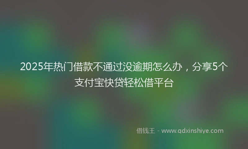 2025年热门借款不通过没逾期怎么办，分享5个支付宝快贷轻松借平台