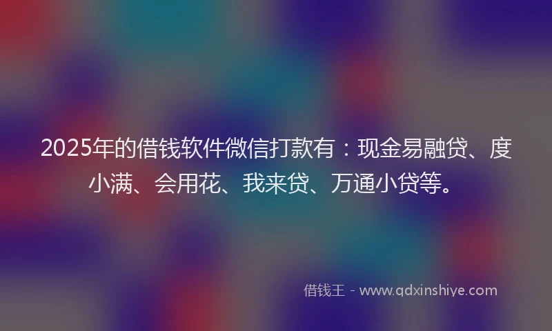 2025年的借钱软件微信打款有：现金易融贷、度小满、会用花、我来贷、万通小贷等。