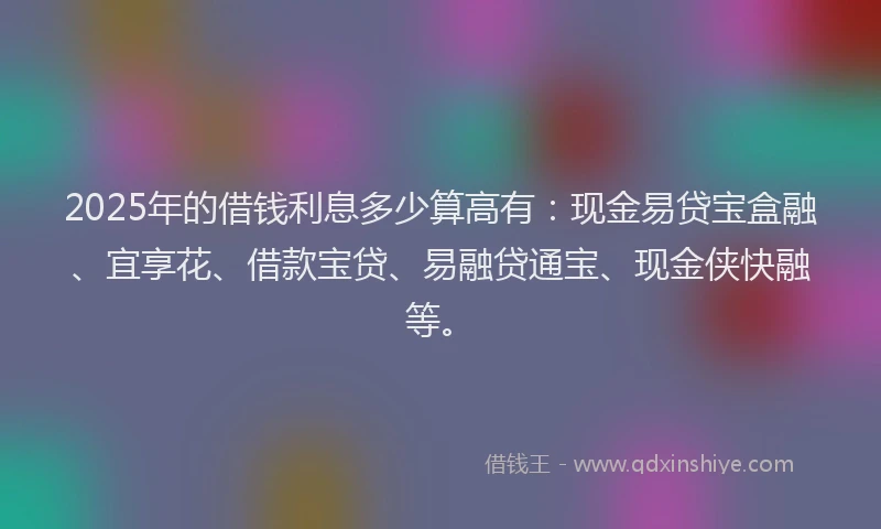 2025年的借钱利息多少算高有：现金易贷宝盒融、宜享花、借款宝贷、易融贷通宝、现金侠快融等。