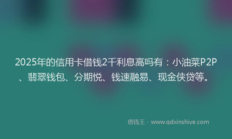 2025年的信用卡借钱2千利息高吗有：小油菜P2P、翡翠钱包、分期悦、钱速融易、现金侠贷等。